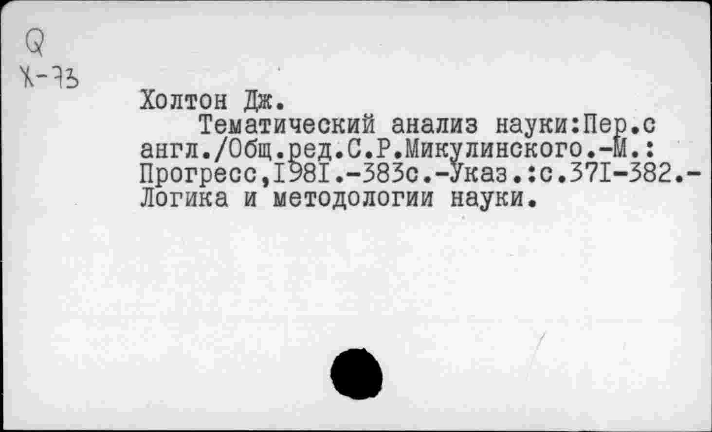 ﻿Холтон Дж.
Тематический анализ науки:Пер.с англ./Общ.ред.С.Р.Микулинского.-М.: Прогресс,1981.-383с.-Указ.:с.371-382. Логика и методологии науки.